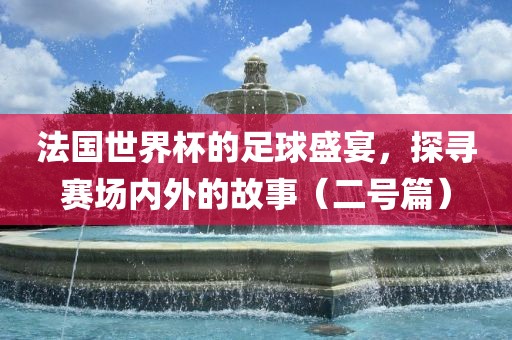 法国世界杯的足球盛宴,探寻赛场内外的故事(二号篇)
