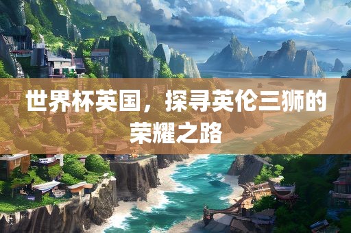 世界杯英国，探寻英伦三狮的荣耀之路