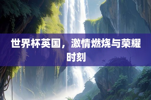 世界杯英国，激情燃烧与荣耀时刻