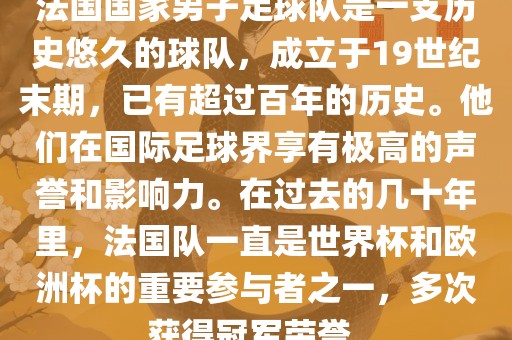 法国国家男子足球队是一支历史悠久的球队，成立于19世纪末期，已有超过百年的历史。他们在国际足球界享有极高的声誉和影响力。在过去的几十年里，法国队一直是世界杯和欧洲杯的重要参与者之一，多次获得冠军荣誉。广州熙林手袋有限公司