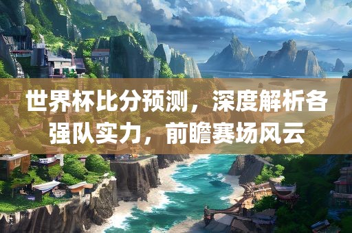 世界杯比分预测，深度解析各强队实力，前瞻赛场风云