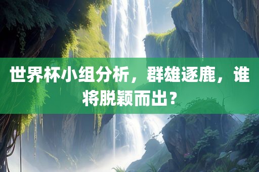 世界杯小组分析,群雄逐鹿,谁将脱颖而出?