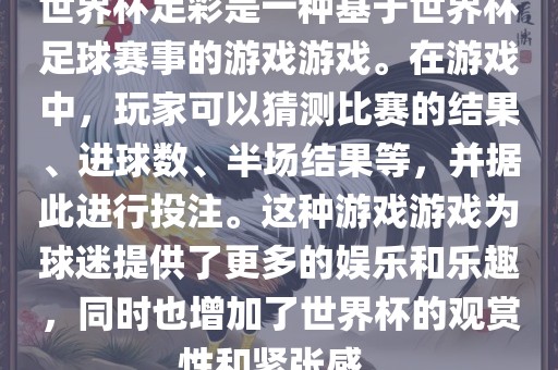 世界杯足彩是一种基于世界杯足球赛事的游戏游戏。在游戏中,玩家可以猜测比赛的结果、进球数、半场结果等,并据此进行投注。这种游戏游戏为球迷提供了更多的娱乐和乐趣,同时也增加了世界杯的观赏性和紧张感。