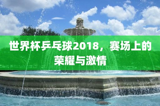 世界杯乒乓球2018,赛场上的荣耀与激情