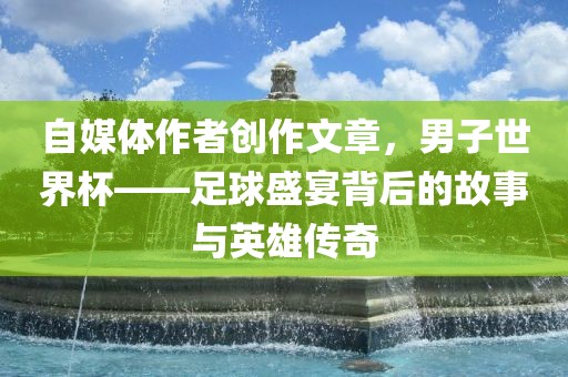 自媒体作者创作文章，男子世界杯——足球盛宴背后的故事与英雄传奇