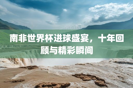 南非世界杯进球盛宴，十年回顾与精彩瞬间