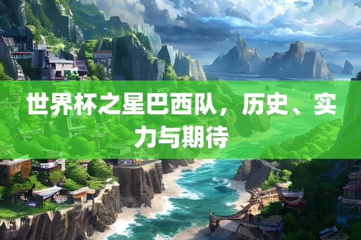 世界杯之星巴西队，历史、实力与期待