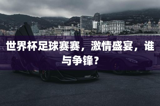 世界杯足球赛赛,激情盛宴,谁与争锋?