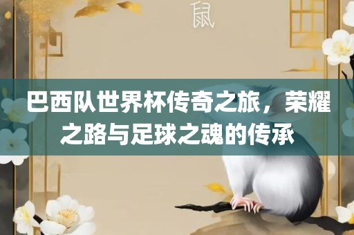 巴西队世界杯传奇之旅，荣耀之路与足球之魂的传承