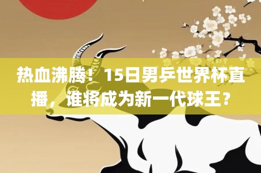 热血沸腾!15日男乒世界杯直播,谁将成为新一代球王?