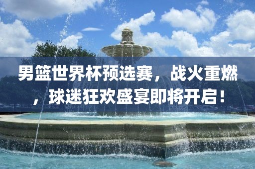 男篮世界杯预选赛,战火重燃,球迷狂欢盛宴即将开启!