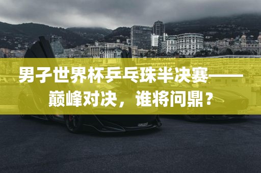 男孑世界杯乒乓珠半决赛——巅峰对决，谁将问鼎？