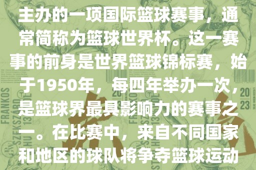 男篮世界杯是国际篮球联合会主办的一项国际篮球赛事,通常简称为篮球世界杯。这一赛事的前身是世界篮球锦标赛,始于1950年,每四年举办一次,是篮球界最具影响力的赛事之一。在比赛中,来自不同国家和地区的球队将争夺篮球运动的最高荣誉。