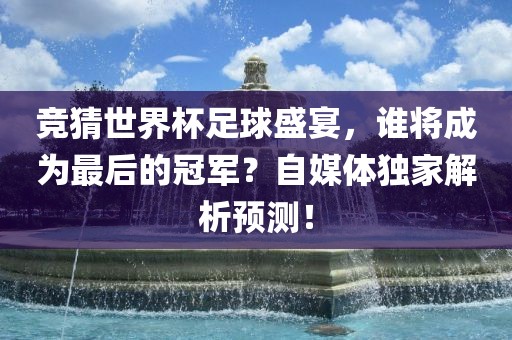 竞猜世界杯足球盛宴,谁将成为最后的冠军?自媒体独家解析预测!广州熙林手袋有限公司