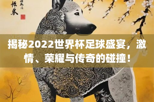 揭秘2022世界杯足球盛宴，激情、荣耀与传奇的碰撞！