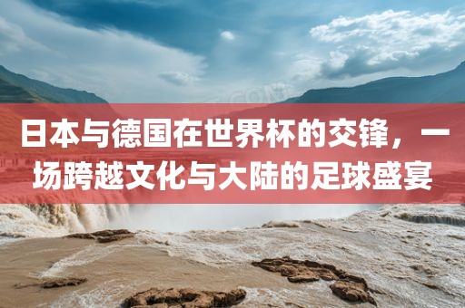 日本与德国在世界杯的交锋，一场跨越文化与大陆的足球盛宴