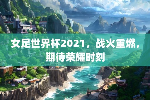 女足世界杯2021，战火重燃，期待荣耀时刻