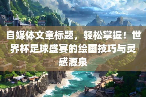 自媒体文章标题，轻松掌握！世界杯足球盛宴的绘画技巧与灵感源泉