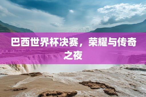 巴西世界杯决赛，荣耀与传奇之夜