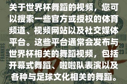 关于世界杯舞蹈的视频，您可以搜索一些官方或授权的体育频道、视频网站以及社交媒体平台。这些平台通常会发布与世界杯相关的舞蹈视频，包括开幕式舞蹈、啦啦队表演以及各种与足球文化相关的舞蹈。