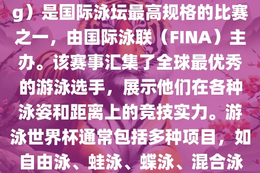 游泳世界杯（FINA World Championships in Swimming）是国际泳坛最高规格的比赛之一，由国际泳联（FINA）主办。该赛事汇集了全球最优秀的游泳选手，展示他们在各种泳姿和距离上的竞技实力。游泳世界杯通常包括多种项目，如自由泳、蛙泳、蝶泳、混合泳等。此外，赛事还设有接力比赛和公开水域游泳等项目。