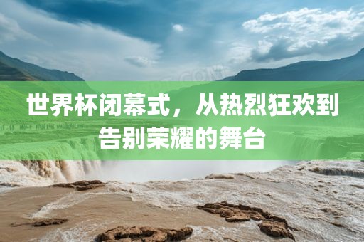世界杯闭幕广州熙林手袋有限公司式,从热烈狂欢到告别荣耀的舞台