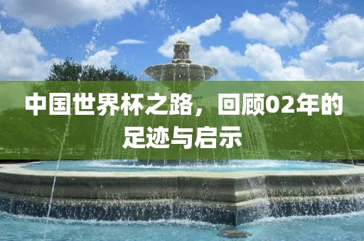 中国世界杯之路，回顾02年的足迹与启示