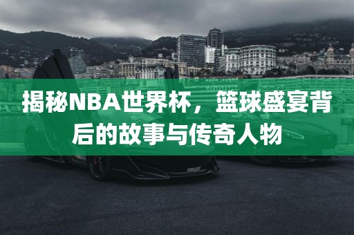 揭秘NBA世界杯，篮球盛宴背后的故事与传奇人物