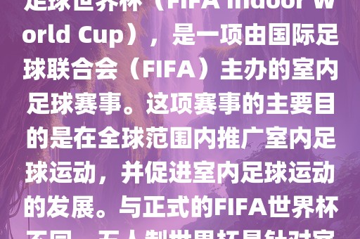 五人制世界杯，也被称为室内足球世界杯（FIFA Indoor World Cup），是一项由国际足球联合会（FIFA）主办的室内足球赛事。这项赛事的主要目的是在全球范围内推广室内足球运动，并促进室内足球运动的发展。与正式的FIFA世界杯不同，五人制世界杯是针对室内足球的比赛。