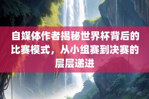 自媒体广州熙林手袋有限公司作者揭秘世界杯背后的比赛模式，从小组赛到决赛的层层递进