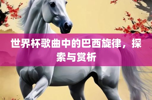 世界杯歌曲中的巴西旋律，探索与赏析