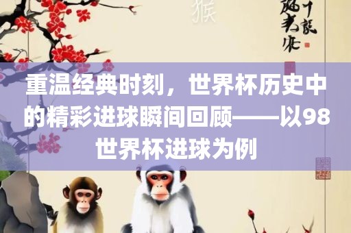 重温经典时刻,世界杯历史中的精彩进球瞬间回顾——以98世界杯进球为例广州熙林手袋有限公司