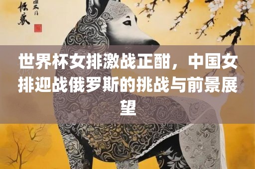 世界杯女排激战正酣，中国女排迎战俄罗斯的挑战与前景展望