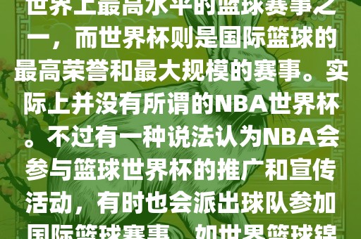 NBA（美国职业篮球联赛）是世界上最高水平的篮球赛事之一，而世界杯则是国际篮球的最高荣誉和最大规模的赛事。实际上并没有所谓的NBA世界杯。不过有一种说法认为NBA会参与篮球世界杯的推广和宣传活动，有时也会派出球队参加国际篮球赛事，如世界篮球锦标赛等。