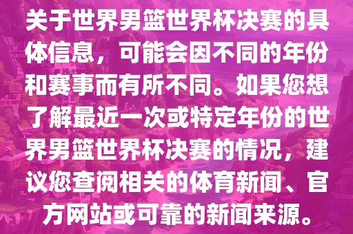 关于世界男篮世界杯决赛的具体信息,可能会因不同的年份和赛事而有所不同。如果您想了解最近一次或特定年份的世界男篮世界杯决赛的情况,建议您查阅相关的体育新闻、官方网站或可靠的新闻来源。