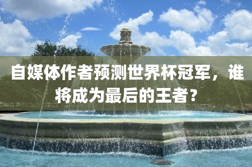 自媒体作者预测世界杯冠军，谁将成为最后的王者？
