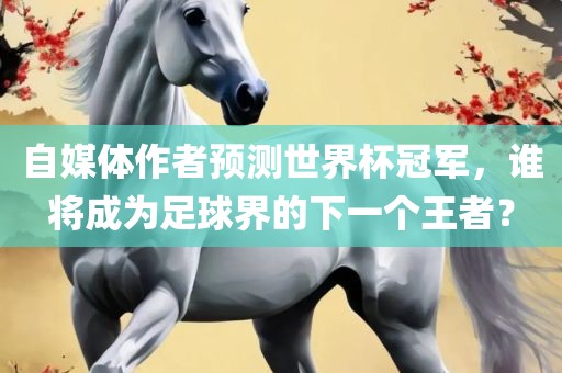 自媒体作者预测世界杯冠军，谁将成为足球界的下一个王者？