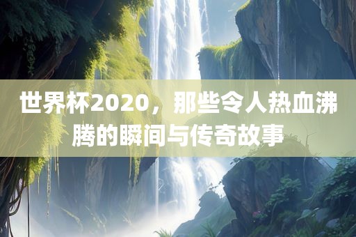 世界杯2020,那些令人热血沸腾的瞬间与传奇故事