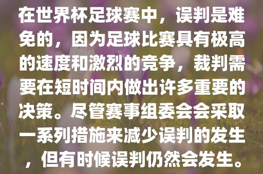 在世界杯足球赛中,误判是难免的,因为足球比赛具有极高的速度和激烈的竞争,裁判需要在短时间内做出许多重要的决策。尽管赛事组委会会采取一系列措施来减少误判的发生,但有时候误判仍然会发生。