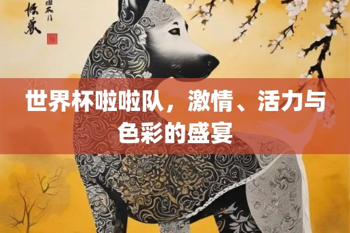 世界杯啦啦队，激情、活力与色彩的盛宴