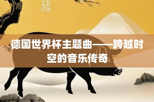 德国世界杯主题曲——跨越时空的音乐传奇