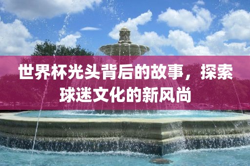 世界杯光头背后的故事,探索球迷文化的新风尚