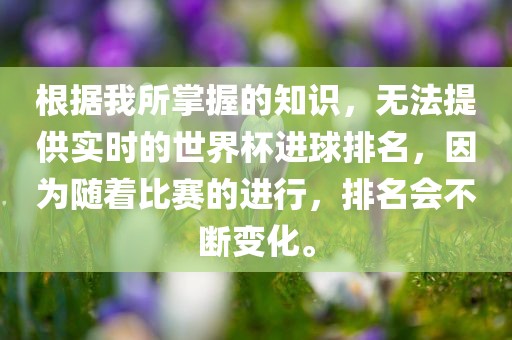 根据我所掌握的知识,无法提供实时的世界杯进球排名,因为随着比赛的进行,排名会不断变化。广州熙林手袋有限公司