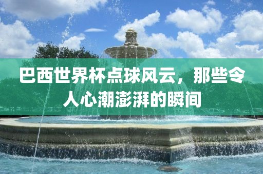 巴西世界杯点球风云，那些令人心潮澎湃的瞬间