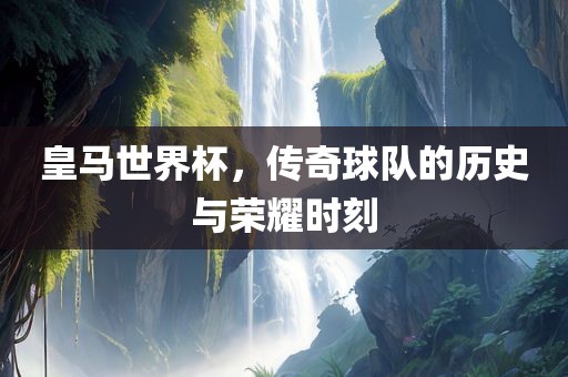 皇马世界杯，传奇球队的历史与荣耀时刻