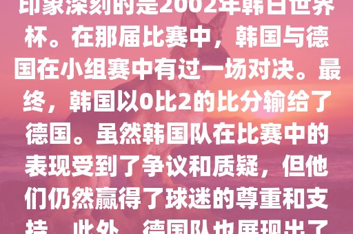 韩国和德国在世界杯足球赛中有过多次交锋。其中，最令人印象深刻的是2002年韩日世界杯。在那届比赛中，韩国与德国在小组赛中有过一场对决。最终，韩国以0比2的比分输给了德国。虽然韩国队在比赛中的表现受到了争议和质疑，但他们仍然赢得了球迷的尊重和支持。此外，德国队也展现出了强大的实力和战术素养，赢得了球迷们的赞赏。
