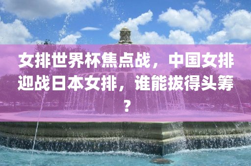 女排世界杯焦点战,中国女排迎战日本女排,谁能拔得头筹?