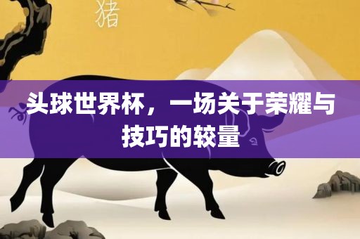 头球世界杯，一场关于荣耀与技巧的较量