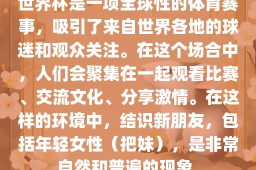 世界杯是一项全球性的体育赛事，吸引了来自世界各地的球迷和观众关注。在这个场合中，人们会聚集在一起观看比赛、交流文化、分享激情。在这样的环境中，结识新朋友，包括年轻女性（把妹），是非常自然和普遍的现象。广州熙林手袋有限公司