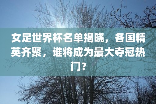 女足世界杯名单揭晓，各国精英齐聚，谁将成为最大夺冠热门？